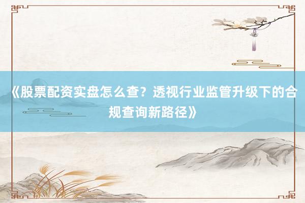 《股票配资实盘怎么查？透视行业监管升级下的合规查询新路径》