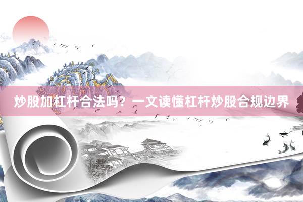 炒股加杠杆合法吗?一文读懂杠杆炒股合规边界