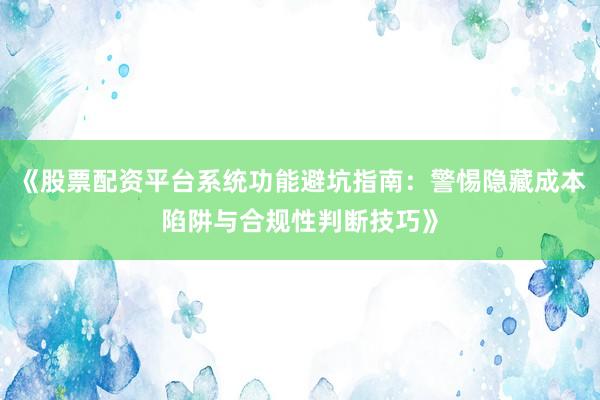 《股票配资平台系统功能避坑指南：警惕隐藏成本陷阱与合规性判断技巧》